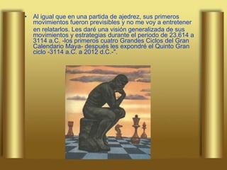 Al igual que en una partida de ajedrez, sus primeros movimientos fueron previsibles y no me voy a entretener  en relatarlos. Les daré una visión generalizada de sus movimientos y estrategias durante el periodo de 23.614 a 3114 a.C. -los primeros cuatro Grandes Ciclos del Gran Calendario Maya- después les expondré el Quinto Gran ciclo -3114 a.C. a 2012 d.C.-". 