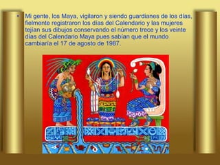 Mi gente, los Maya, vigilaron y siendo guardianes de los días, fielmente registraron los días del Calendario y las mujeres tejían sus dibujos conservando el número trece y los veinte días del Calendario Maya pues sabían que el mundo cambiaría el 17 de agosto de 1987.  