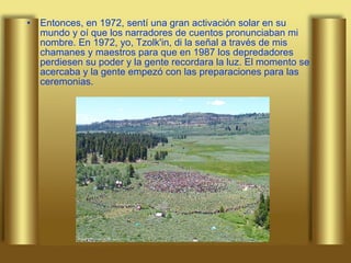 Entonces, en 1972, sentí una gran activación solar en su mundo y oí que los narradores de cuentos pronunciaban mi nombre. En 1972, yo, Tzolk'in, di la señal a través de mis chamanes y maestros para que en 1987 los depredadores perdiesen su poder y la gente recordara la luz. El momento se acercaba y la gente empezó con las preparaciones para las ceremonias.  