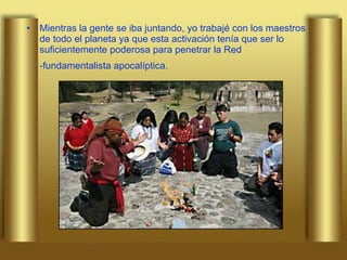 Mientras la gente se iba juntando, yo trabajé con los maestros de todo el planeta ya que esta activación tenía que ser lo suficientemente poderosa para penetrar la Red -fundamentalista apocalíptica.   