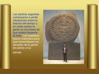 Las piedras sagradas comenzaron a emitir vibraciones sobre la historia del tiempo y en todas partes la gente se acordaba de que estaba llegando la hora.  Los maestros fueron instruidos para que transmitiesen los secretos de la gente de piedra a los demás.   