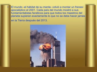 El mundo -el hábitat de su mente- volvió a montar un frenesí apocalíptico el 2001. Cada país del mundo mostró a sus fundamentalistas fanáticos para que todos los maestros del planeta supieran exactamente lo que no se debe hacer jamás en la Tierra después del 2013.   