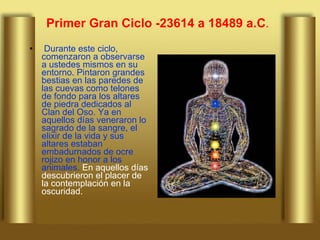 Primer Gran Ciclo -23614 a 18489 a.C .   Durante este ciclo, comenzaron a observarse a ustedes mismos en su entorno. Pintaron grandes bestias en las paredes de las cuevas como telones de fondo para los altares de piedra dedicados al Clan del Oso. Ya en aquellos días veneraron lo sagrado de la sangre, el elixir de la vida y sus altares estaban embadurnados de ocre rojizo en honor a los animales.  En aquellos días descubrieron el placer de la contemplación en la oscuridad.  