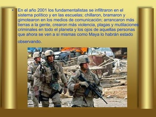 En el año 2001 los fundamentalistas se infiltraron en el sistema político y en las escuelas; chillaron, bramaron y gimotearon en los medios de comunicación; arrancaron más tierras a la gente, crearon más violencia, plagas y mutilaciones criminales en todo el planeta y los ojos de aquellas personas que ahora se ven a sí mismas como Maya lo habrán estado observando.   