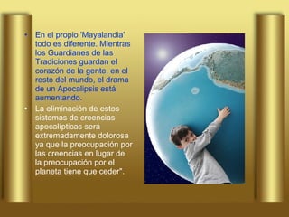 En el propio 'Mayalandia' todo es diferente. Mientras los Guardianes de las Tradiciones guardan el corazón de la gente, en el resto del mundo, el drama de un Apocalipsis está aumentando. La eliminación de estos sistemas de creencias apocalípticas será extremadamente dolorosa ya que la preocupación por las creencias en lugar de la preocupación por el planeta tiene que ceder". 