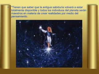 "Tienen que saber que la antigua sabiduría volverá a estar totalmente disponible y todos los individuos del planeta serán maestros en materia de crear realidades por medio del pensamiento.  