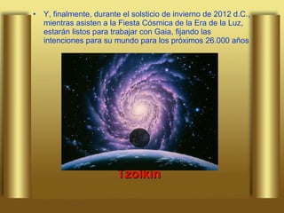 Y, finalmente, durante el solsticio de invierno de 2012 d.C., mientras asisten a la Fiesta Cósmica de la Era de la Luz, estarán listos para trabajar con Gaia, fijando las intenciones para su mundo para los próximos 26.000 años Tzolkin 