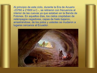 Al principio de este ciclo, durante la Era de Acuario -23760 a 21600 a.C.-, se retiraron con frecuencia al interior de las cuevas ya que estaban en la Banda de Fotones. En aquellos días, los cielos crepitaban de relámpagos cegadores, capas de hielo bajaron, arrastrándose, de los polos y ustedes se mudaron a lugares cercanos al Ecuador. 