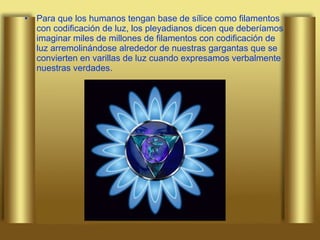 Para que los humanos tengan base de sílice como filamentos  con codificación de luz, los pleyadianos dicen que deberíamos imaginar miles de millones de filamentos con codificación de luz arremolinándose alrededor de nuestras gargantas que se convierten en varillas de luz cuando expresamos verbalmente nuestras verdades. 