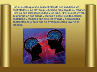 Por supuesto que son susceptibles de ser invadidos y/o controlados si no elevan su vibración más allá de su alcance. Pero ya que ellos les invaden y les leen, ¿Por qué no invertir su energía en sus ondas y leerles a ellos? Sus facultades esotéricas y mágicas han sido reprimidas y ridiculizadas constantemente para que no averigüen cómo invertir el proceso.  