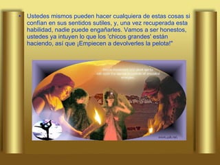 Ustedes mismos pueden hacer cualquiera de estas cosas si confían en sus sentidos sutiles, y, una vez recuperada esta habilidad, nadie puede engañarles. Vamos a ser honestos, ustedes ya intuyen lo que los 'chicos grandes' están haciendo, así que ¡Empiecen a devolverles la pelota!" 