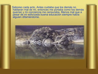 Saboreo cada acto. Antes cuidaba que los demás no hablaran mal de mí, entonces me portaba como los demás querían y mi conciencia me censuraba. Menos mal que a pesar de mi esforzada buena educación siempre había alguien difamándome. 