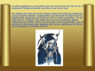 ¡Cuánto agradezco a esa gente que me enseñó que la vida no es un escenario! Desde entonces me atreví a ser como soy! He viajado por todo el mundo, tengo amigos de todas las religiones; conozco gente extraña: vegetarianos que devoran al prójimo con su intolerancia, personas que caminan con un cartel que dicen: "Yo se más que tu"; médicos que están peor que sus pacientes, gente millonaria pero infeliz, seres que se pasan el día quejándose, que se reúnen los domingos para quejarse por turnos, gente que ha hecho de la estupidez su manera de vivir. 