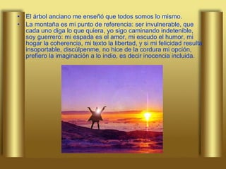 El árbol anciano me enseñó que todos somos lo mismo. La montaña es mi punto de referencia: ser invulnerable, que cada uno diga lo que quiera, yo sigo caminando indetenible, soy guerrero: mi espada es el amor, mi escudo el humor, mi hogar la coherencia, mi texto la libertad, y si mi felicidad resulta insoportable, discúlpenme, no hice de la cordura mi opción, prefiero la imaginación a lo indio, es decir inocencia incluida. 