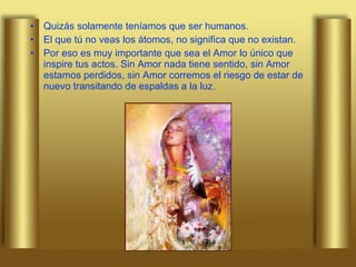 Quizás solamente teníamos que ser humanos. El que tú no veas los átomos, no significa que no existan.  Por eso es muy importante que sea el Amor lo único que inspire tus actos. Sin Amor nada tiene sentido, sin Amor estamos perdidos, sin Amor corremos el riesgo de estar de nuevo transitando de espaldas a la luz. 