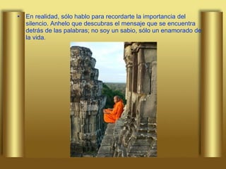 En realidad, sólo hablo para recordarte la importancia del silencio. Anhelo que descubras el mensaje que se encuentra detrás de las palabras; no soy un sabio, sólo un enamorado de la vida. 