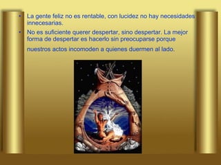 La gente feliz no es rentable, con lucidez no hay necesidades innecesarias. No es suficiente querer despertar, sino despertar. La mejor forma de despertar es hacerlo sin preocuparse porque nuestros actos incomoden a quienes duermen al lado.   