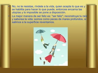 No, no te resistas, ríndete a la vida, quien acepta lo que es y se habilita para hacer lo que puede, entonces encarna las utopías y lo imposible se pone a disposición.  La mejor manera de ser feliz es: "ser feliz"; reconstruye tu raíz y saborea la vida; somos como peces de mares profundos, si salimos a la superficie reventamos.  