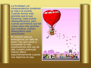 La frivolidad y la intrascendencia condenan la vida a la muerte. Cuando somos más grandes que lo que hacemos, nada puede desequilibrarnos, pero cuando permitimos que las cosas sean más grandes que nosotros, nuestro desequilibrio está garantizado. El corazón está en emergencia por falta de amor, hay que volver a conquistar la vida, enamorarnos otra vez de ella; nuestro potencial interior aflora espontáneamente cuando nos dejamos en paz.  
