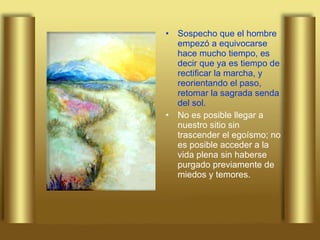 Sospecho que el hombre empezó a equivocarse hace mucho tiempo, es decir que ya es tiempo de rectificar la marcha, y reorientando el paso, retomar la sagrada senda del sol.  No es posible llegar a nuestro sitio sin trascender el egoísmo; no es posible acceder a la vida plena sin haberse purgado previamente de miedos y temores.  