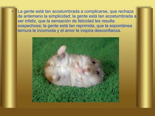 La gente está tan acostumbrada a complicarse, que rechaza de antemano la simplicidad; la gente está tan acostumbrada a ser infeliz, que la sensación de felicidad les resulta sospechosa; la gente está tan reprimida, que la espontánea ternura le incomoda y el amor le inspira desconfianza. 