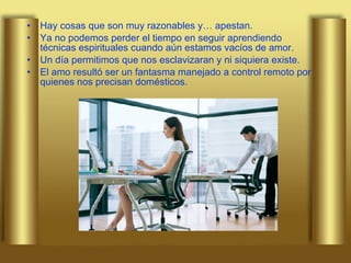 Hay cosas que son muy razonables y… apestan.  Ya no podemos perder el tiempo en seguir aprendiendo técnicas espirituales cuando aún estamos vacíos de amor. Un día permitimos que nos esclavizaran y ni siquiera existe.  El amo resultó ser un fantasma manejado a control remoto por quienes nos precisan   domésticos. 