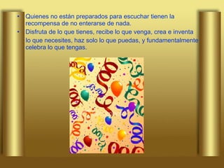 Quienes no están preparados para escuchar tienen la recompensa de no enterarse de nada. Disfruta de lo que tienes, recibe lo que venga, crea e inventa  lo que necesites, haz solo lo que puedas, y fundamentalmente celebra lo que tengas. 