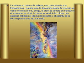 La vida es un canto a la belleza, una convocatoria a la transparencia, cuando esto lo descubras desde la vivencia, el viento volverá a ser tu amigo, el árbol se tornará en maestro y el amanecer en ritual, la noche se vestirá de colores, las estrellas hablarán el idioma del corazón y el espíritu de la tierra reposará otra vez tranquilo. 