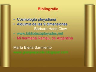 Bibliografía Cosmología pleyadiana Alquimia de las 9 dimensiones Bárbara Hand Clow www.bibliotecapleyades.net Mi hermana Ramsú, de Argentina María Elena Sarmiento www.granjaapicola.blogspot.com 