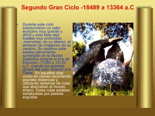 Segundo Gran Ciclo -18489 a 13364 a.C Durante este ciclo sobrevivieron un salto evolutivo muy grande y difícil y esta fase dejó huellas muy profundas -memorias- en su tálamo, el almacén de imágenes de su cerebro. Su sistema solar estaba plenamente sumergido en la Noche Galáctica durante la Era de Escorpio -17280 a 15120 a.C. cuando los grandes dioses del cielo vinieron a la Tierra.  En aquellos días vivían en clanes recorriendo grandes distancias y utilizando sistemas de rutas que abarcaban el mundo entero. Estas rutas estaban señalizadas por piedras erguidas.  