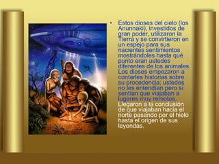 Estos dioses del cielo (los Anunnaki), investidos de gran poder, utilizaron la Tierra y se convirtieron en un espejo para sus nacientes sentimientos mostrándoles hasta qué punto eran ustedes diferentes de los animales. Los dioses empezaron a contarles historias sobre su procedencia; ustedes no les entendían pero sí sentían que viajaban a lugares muy remotos.  Llegaron a la conclusión de que viajaban hacia el norte pasando por el hielo hasta el origen de sus leyendas.   