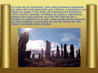 Un buen día se marcharon, pero cada primavera rastreaban los cielos del norte esperando que volvieran y esculpieron sus efigies en piedra. Poco antes de marcharse les enseñaron cómo construir grandes complejos de piedra y marcadores pétreos para que pudieran ver el fin del viaje del Sol y también su equilibrio en el cielo. Siete generaciones después, los niños estaban convencidos de que los dioses del cielo habían construido estos templos". 