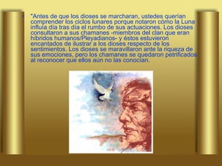 "Antes de que los dioses se marcharan, ustedes querían comprender los ciclos lunares porque notaron cómo la Luna influía día tras día el rumbo de sus actuaciones. Los dioses consultaron a sus chamanes -miembros del clan que eran híbridos humanos/Pleyadianos- y éstos estuvieron encantados de ilustrar a los dioses respecto de los sentimientos. Los dioses se maravillaron ante la riqueza de sus emociones, pero los chamanes se quedaron petrificados al reconocer que ellos aún no las conocían.  