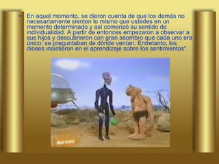 En aquel momento, se dieron cuenta de que los demás no necesariamente sienten lo mismo que ustedes en un momento determinado y así comenzó su sentido de individualidad. A partir de entonces empezaron a observar a sus hijos y descubrieron con gran asombro que cada uno era único; se preguntaban de dónde venían. Entretanto, los dioses insistieron en el aprendizaje sobre los sentimientos". 