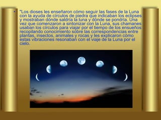 "Los dioses les enseñaron cómo seguir las fases de la Luna con la ayuda de círculos de piedra que indicaban los eclipses y mostraban dónde saldría la luna y dónde se pondría. Una vez que comenzaron a sintonizar con la Luna, sus chamanes usaban los círculos para viajar por el tiempo de los ensueños recopilando conocimiento sobre las correspondencias entre plantas, insectos, animales y rocas y les explicaron cómo estas vibraciones resonaban con el viaje de la Luna por el cielo.  