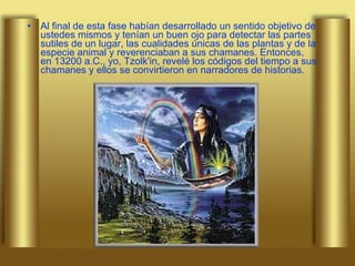 Al final de esta fase habían desarrollado un sentido objetivo de ustedes mismos y tenían un buen ojo para detectar las partes sutiles de un lugar, las cualidades únicas de las plantas y de la especie animal y reverenciaban a sus chamanes. Entonces, en 13200 a.C., yo, Tzolk'in, revelé los códigos del tiempo a sus chamanes y ellos se convirtieron en narradores de historias.  