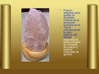 Fueron elegidos para grabar la increíble historia de la evolución humana en la Tierra memorizando la gran historia del tiempo  y depositando estos códigos en cristales de cuarzo y piedras redondas de granito.   