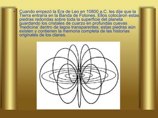 Cuando empezó la Era de Leo en 10800 a.C. les dije que la Tierra entraría en la Banda de Fotones. Ellos colocaron estas piedras redondas sobre toda la superficie del planeta guardando los cristales de cuarzo en profundas cuevas 'medicina' dentro de lagos transparentes; estas piedras aún existen y contienen la memoria completa de las historias originales de los clanes.  