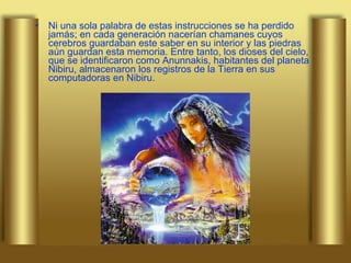 Ni una sola palabra de estas instrucciones se ha perdido jamás; en cada generación nacerían chamanes cuyos cerebros guardaban este saber en su interior y las piedras aún guardan esta memoria. Entre tanto, los dioses del cielo, que se identificaron como Anunnakis, habitantes del planeta Nibiru, almacenaron los registros de la Tierra en sus computadoras en Nibiru.  