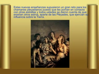 Estas nuevas enseñanzas supusieron un gran reto para los chamanes pleyadianos puesto que les ponían en contacto con otras estrellas y todos ustedes se dieron cuenta de que existían otros astros, aparte de las Pléyades, que ejercían su influencia sobre la Tierra.  