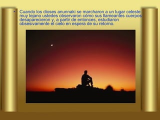 Cuando los dioses anunnaki se marcharon a un lugar celeste muy lejano ustedes observaron cómo sus llameantes cuerpos desaparecieron y, a partir de entonces, estudiaron obsesivamente el cielo en espera de su retorno.  