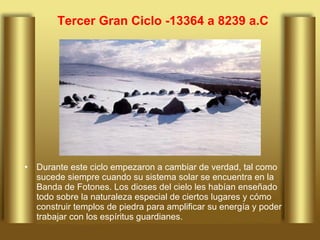 Tercer Gran Ciclo -13364 a 8239 a.C Durante este ciclo empezaron a cambiar de verdad, tal como sucede siempre cuando su sistema solar se encuentra en la Banda de Fotones. Los dioses del cielo les habían enseñado todo sobre la naturaleza especial de ciertos lugares y cómo construir templos de piedra para amplificar su energía y poder trabajar con los espíritus guardianes.  