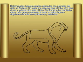 Determinados lugares estaban alineados con animales del cielo: el Zodíaco. Un lugar era especial para el lobo, otro para el oso y todavía otro para el león. Conforme la luz cambiaba, más y más gente empezaba a rezar en estos lugares singulares durante los equinoccios y solsticios.  