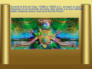 Durante la Era de Virgo -12960 a 10800 a.C.- se logró un gran despertar en la evolución de Gaia; algo similar a lo que ustedes están sintiendo ahora, final de la Era de Piscis". 
