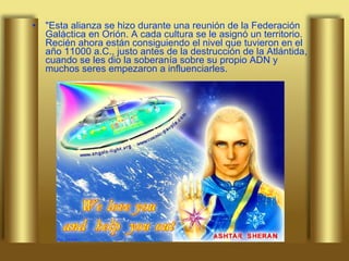 "Esta alianza se hizo durante una reunión de la Federación Galáctica en Orión. A cada cultura se le asignó un territorio. Recién ahora están consiguiendo el nivel que tuvieron en el año 11000 a.C., justo antes de la destrucción de la Atlántida, cuando se les dio la soberanía sobre su propio ADN y muchos seres empezaron a influenciarles.  