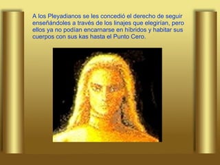 A los Pleyadianos se les concedió el derecho de seguir enseñándoles a través de los linajes que elegirían, pero ellos ya no podían encarnarse en híbridos y habitar sus cuerpos con sus kas hasta el Punto Cero. 