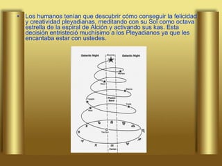 Los humanos tenían que descubrir cómo conseguir la felicidad y creatividad pleyadianas, meditando con su Sol como octava estrella de la espiral de Alción y activando sus kas. Esta decisión entristeció muchísimo a los Pleyadianos ya que les encantaba estar con ustedes.  