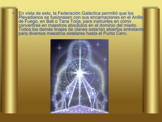 En vista de esto, la Federación Galáctica permitió que los Pleyadianos se fusionasen con sus encarnaciones en el Anillo de Fuego, en Bali o Tana Torja, para instruirles en cómo convertirse en maestros absolutos en el dominio del miedo. Todos los demás linajes de clanes estarían abiertos entretanto para diversos maestros estelares hasta el Punto Cero.  
