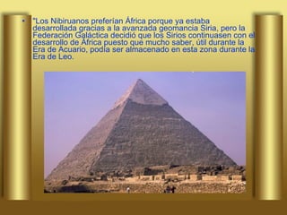 "Los Nibiruanos preferían África porque ya estaba desarrollada gracias a la avanzada geomancia Siria, pero la Federación Galáctica decidió que los Sirios continuasen con el desarrollo de África puesto que mucho saber, útil durante la Era de Acuario, podía ser almacenado en esta zona durante la Era de Leo.  
