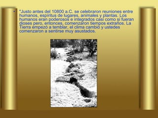 "Justo antes del 10800 a.C. se celebraron reuniones entre humanos, espíritus de lugares, animales y plantas. Los humanos eran poderosos e integrados casi como si fueran dioses pero, entonces, comenzaron tiempos extraños. La Tierra empezó a temblar, el clima cambió y ustedes comenzaron a sentirse muy asustados. 